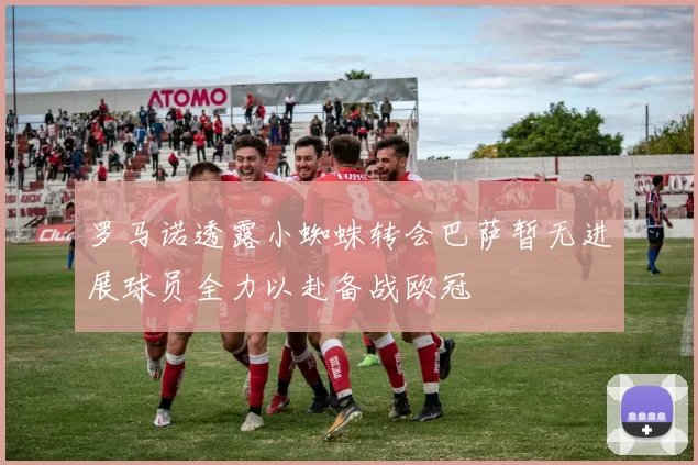 罗马诺透露小蜘蛛转会巴萨暂无进展球员全力以赴备战欧冠