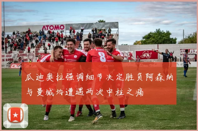 瓜迪奥拉强调细节决定胜负阿森纳与曼城均遭遇两次中柱之痛