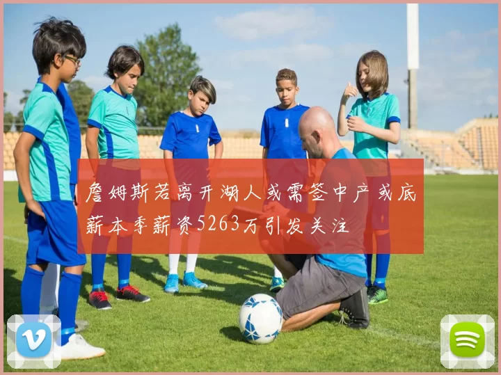 詹姆斯若离开湖人或需签中产或底薪本季薪资5263万引发关注