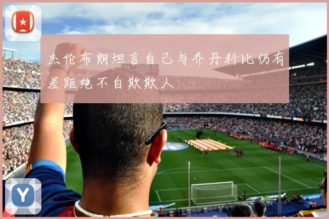 杰伦布朗坦言自己与乔丹科比仍有差距绝不自欺欺人