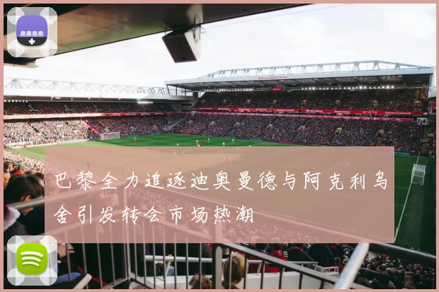 巴黎全力追逐迪奥曼德与阿克利乌舍引发转会市场热潮