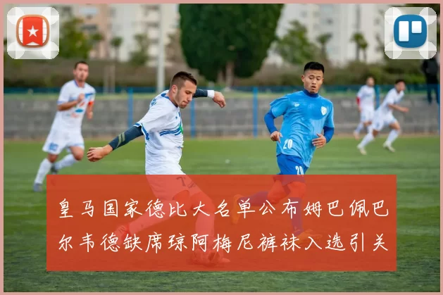 皇马国家德比大名单公布姆巴佩巴尔韦德缺席琼阿梅尼裤袜入选引关注
