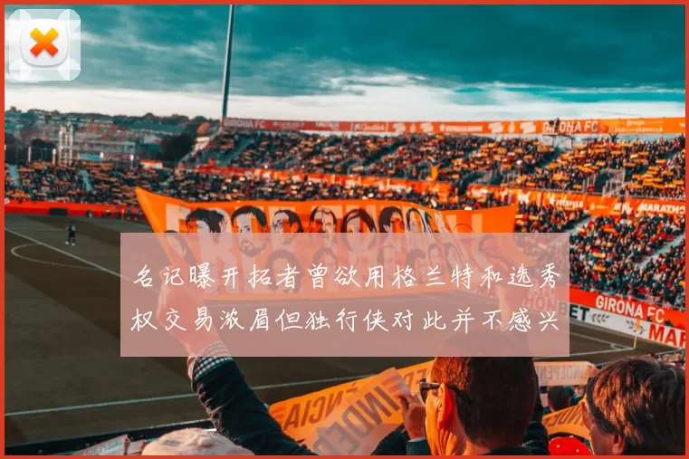 名记曝开拓者曾欲用格兰特和选秀权交易浓眉但独行侠对此并不感兴趣