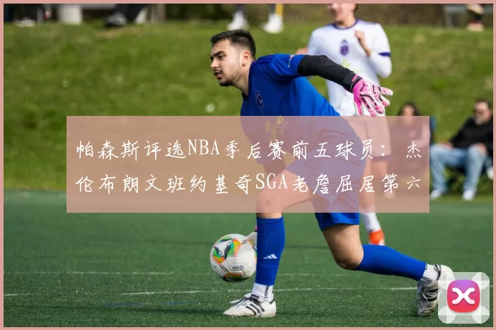 帕森斯评选NBA季后赛前五球员：杰伦布朗文班约基奇SGA老詹屈居第六