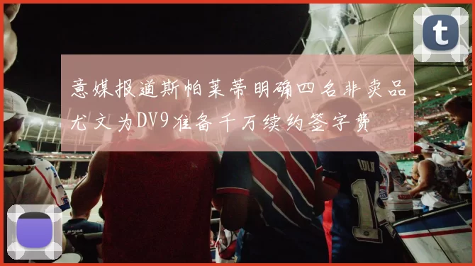 意媒报道斯帕莱蒂明确四名非卖品尤文为DV9准备千万续约签字费
