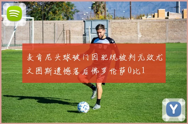 麦肯尼头球破门因犯规被判无效尤文图斯遗憾落后佛罗伦萨0比1