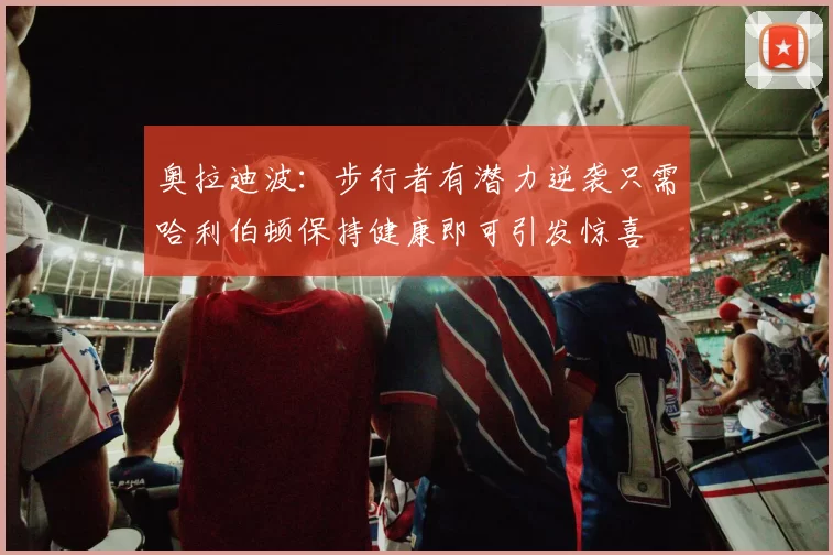 奥拉迪波：步行者有潜力逆袭只需哈利伯顿保持健康即可引发惊喜