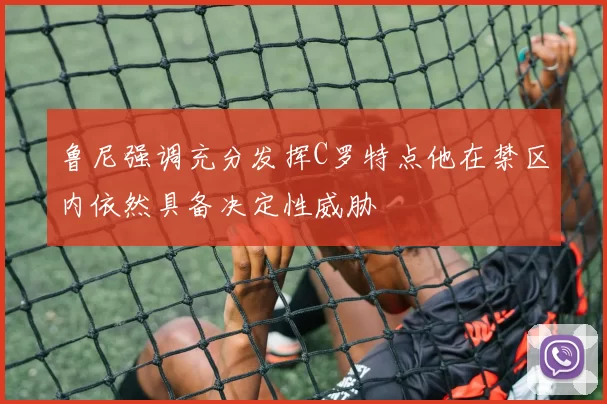 鲁尼强调充分发挥C罗特点他在禁区内依然具备决定性威胁