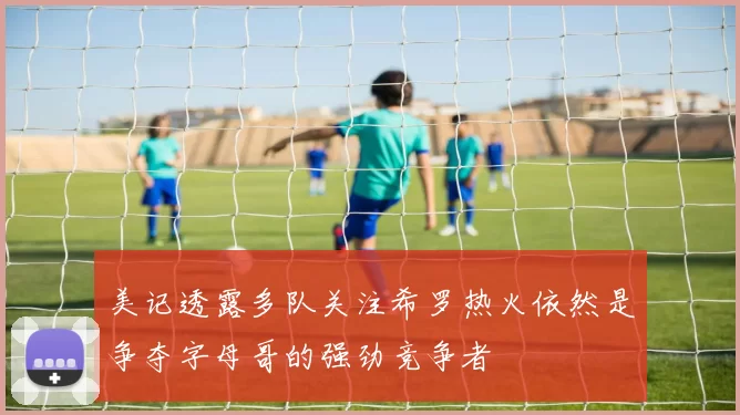 美记透露多队关注希罗热火依然是争夺字母哥的强劲竞争者