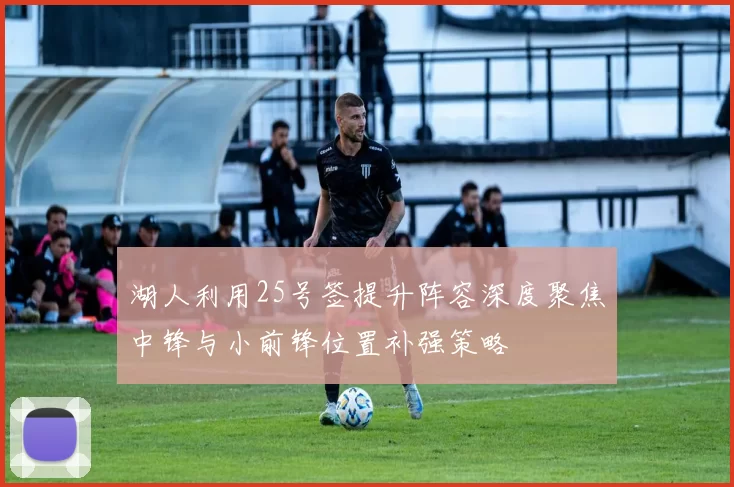 湖人利用25号签提升阵容深度聚焦中锋与小前锋位置补强策略