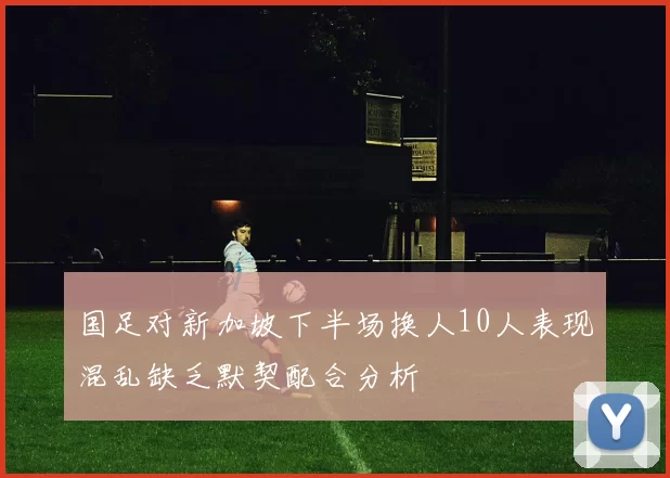 国足对新加坡下半场换人10人表现混乱缺乏默契配合分析