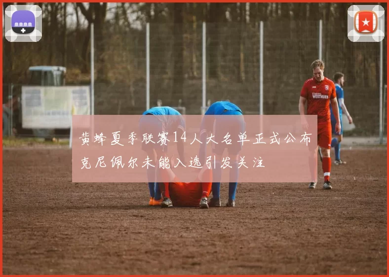 黄蜂夏季联赛14人大名单正式公布克尼佩尔未能入选引发关注