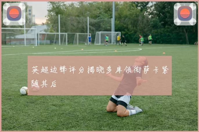 英超边锋评分揭晓多库领衔萨卡紧随其后