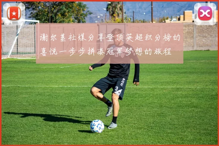 谢尔基社媒分享登顶英超积分榜的喜悦一步步拼凑冠军梦想的旅程
