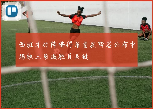西班牙对阵佛得角首发阵容公布中场铁三角成胜负关键