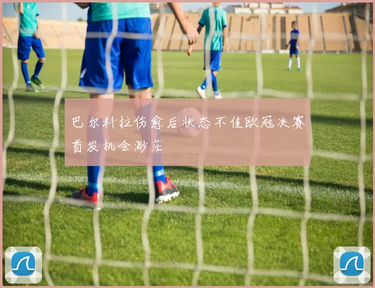 巴尔科拉伤愈后状态不佳欧冠决赛首发机会渺茫