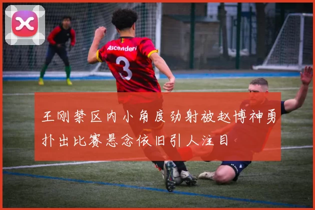 王刚禁区内小角度劲射被赵博神勇扑出比赛悬念依旧引人注目
