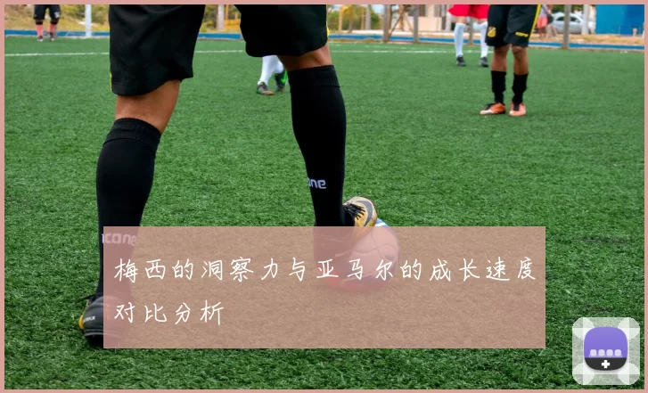 梅西的洞察力与亚马尔的成长速度对比分析