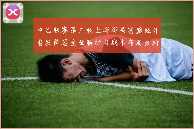 中乙联赛第三轮上海海港富盛经开首发阵容全面解析与战术布局分析