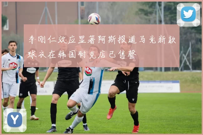 李刚仁效应显著阿斯报道马竞新款球衣在韩国耐克店已售罄
